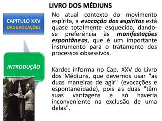 No atual contexto do movimento
espírita, a evocação dos espíritos está
quase totalmente esquecida, dando-
se preferência às manifestações
espontâneas, que é um importante
instrumento para o tratamento dos
processos obsessivos.
Kardec informa no Cap. XXV do Livro
dos Médiuns, que devemos usar "as
duas maneiras de agir" (evocações e
espontaneidade), pois as duas "têm
suas vantagens e só haveria
inconveniente na exclusão de uma
delas".
INTRODUÇÃO
LIVRO DOS MÉDIUNS
 