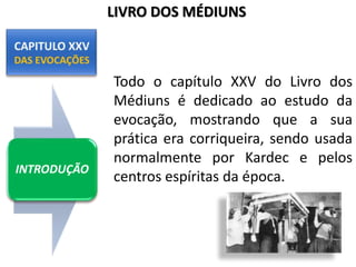 Todo o capítulo XXV do Livro dos
Médiuns é dedicado ao estudo da
evocação, mostrando que a sua
prática era corriqueira, sendo usada
normalmente por Kardec e pelos
centros espíritas da época.
INTRODUÇÃO
LIVRO DOS MÉDIUNS
 