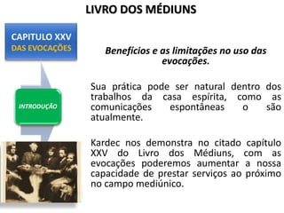 Benefícios e as limitações no uso das
evocações.
Sua prática pode ser natural dentro dos
trabalhos da casa espírita, como as
comunicações espontâneas o são
atualmente.
Kardec nos demonstra no citado capítulo
XXV do Livro dos Médiuns, com as
evocações poderemos aumentar a nossa
capacidade de prestar serviços ao próximo
no campo mediúnico.
INTRODUÇÃO
LIVRO DOS MÉDIUNS
 