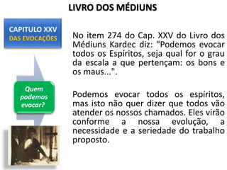 No item 274 do Cap. XXV do Livro dos
Médiuns Kardec diz: "Podemos evocar
todos os Espíritos, seja qual for o grau
da escala a que pertençam: os bons e
os maus...".
Podemos evocar todos os espíritos,
mas isto não quer dizer que todos vão
atender os nossos chamados. Eles virão
conforme a nossa evolução, a
necessidade e a seriedade do trabalho
proposto.
Quem
podemos
evocar?
LIVRO DOS MÉDIUNS
 