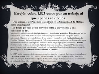 Errejón cobra 1.825 euros por un trabajo al 
que apenas se dedica. 
· Otro dirigente de Podemos lo contrató en la Universidad de Málaga 
como investigador 
· El dinero procede de un convenio entre la universidad y una 
consejería de IU . 
Miembro del núcleo duro de Pablo Iglesias junto a Juan Carlos Monedero, Íñigo Errejón -de tan 
sólo 31 años- cobra del Estado un sueldo como investigador universitario sin apenas pisar la 
universidad. El puesto se lo adjudicó uno de sus amigos y compañero en la Fundación Centro de 
Estudios Políticos y Sociales (el germen de Podemos y organismo mediante el que Iglesias y los suyos 
asesoraron a Venezuela) y en el propio Podemos -donde dirige el programa económico-, Alberto 
Montero. Éste, profesor de Economía Aplicada de al Universidad de Málaga (UMA) dirige en ese 
centro el proyecto de investigación "La vivienda en Andalucía. Diagnóstico, análisis y propuestas de 
políticas públicas para la desmercantilización de la vivienda". 
La UMA sacó a concurso público un contrato de investigación a cargo de dicho proyecto dotado con 
1.825 euros brutos al mes por cuarenta horas semanales. Ese cargo se gestó gracias a un acuerdo 
entre la Consejería de Fomento de la Junta de Andalucía a cargo de Izquierda Unida y la Universidad 
de Málaga, donde el líder económico de Podemos tiene su proyecto investigador. 

