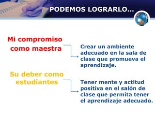 PODEMOS LOGRARLO…
Mi compromiso
como maestra
Su deber como
estudiantes
Crear un ambiente
adecuado en la sala de
clase que promueva el
aprendizaje.
Tener mente y actitud
positiva en el salón de
clase que permita tener
el aprendizaje adecuado.
 