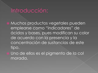  Muchos productos vegetales pueden
  emplearse como “indicadores” de
  ácidos y bases, pues modifican su color
  de acuerdo con la presencia y la
  concentración de sustancias de este
  tipo.
 Uno de ellos es el pigmento de la col
  morada.
 