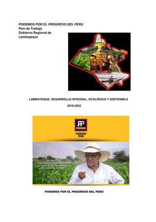 PODEMOS POR EL PROGRESO DEL PERU
Plan de Trabajo
Gobierno Regional de
Lambayeque
LAMBAYEQUE: DESARROLLO INTEGRAL, ECOLÓGICO Y SOSTENIBLE
2019-2022
PODEMOS POR EL PROGRESO DEL PERÚ
 