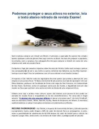 Podemos proteger o seus ativos no exterior, leia
o texto abaixo retirado da revista Exame!
Você resolveu comprar um imóvel em Miami. A princípio, a operação lhe parece tão simples
quanto qualquer outra do gênero feita aqui mesmo no Brasil. Na hora de preparar a papelada,
no entanto, vem a surpresa. Seu advogado lhe diz para comprar o imóvel em nome de uma
empresa com sede em paraíso fiscal.
O objetivo é fugir dos pesados impostos sobre herança da Flórida. Então você começa a pensar
nas conseqüências de ver o seu nome na junta comercial das Bahamas ou das Ilhas Cayman.
Será que isso é legal? Vou ter problemas com o Fisco no Brasil e nos Estados Unidos?
A resposta é não. Não há nada nas legislações dos dois países que proíba a abertura de uma
empresa num paraíso fiscal. "O Banco Central do Brasil autoriza esse tipo de operação", diz Luiz
Olavo Baptista, professor da Faculdade de Direito do Largo de São Francisco, da Universidade
de São Paulo. No Brasil, como em qualquer outro país do mundo, a ilegalidade está em não
revelar ao Fisco que você tem uma conta corrente ou títulos de uma empresa lá fora.
Embora essa seja a prática mais comum, quem não declara suas posses lá fora pode ser
acusado de evasão fiscal e enquadrado na lei do colarinho-branco. Ter caixa dois é ilegal
sempre. "A abertura de uma empresa offshore é quase uma praxe aqui", diz John Friedhoff,
sócio do escritório Fowler, White, Burnett, Hurley, Banick & Strickroot, em Miami. O escritório
auxilia brasileiros a realizar transações comerciais e investimentos na Flórida.
RECURSO PADRONIZADO - Na Flórida, o imposto de transmissão de bens, cobrado quando
o proprietário morre, pode chegar a 60% do valor do imóvel. Para os estrangeiros, é certo,
existe a possibilidade de abatimento de 60 000 dólares do valor do imóvel para o cálculo do
imposto a pagar. Mas, ainda assim, nos imóveis de maior valor, o pedágio pode ser pesado.
 