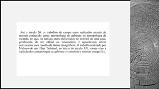 BANCO
WOODGROVE
• Etnografia e
Até o século 20, os trabalhos de campo eram realizados através do
método conhecido como antropologia do gabinete ou antropologia de
varanda, no qual os nativos eram enfileirados no exterior de uma casa,
geralmente, de um oficial ou missionário, e aguardavam serem
convocados para recolha de dados etnográficos. O trabalho realizado por
Malinowski nas Ilhas Trobiand, no início do século XX, rompe com a
tradição dos antropólogos de gabinete e consolida o método etnográfico.
 