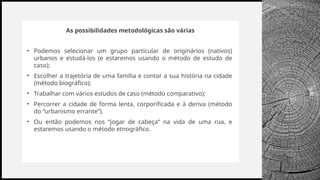BANCO
WOODGROVE
As possibilidades metodológicas são várias
• Podemos selecionar um grupo particular de originários (nativos)
urbanos e estudá-los (e estaremos usando o método de estudo de
caso);
• Escolher a trajetória de uma família e contar a sua história na cidade
(método biográfico);
• Trabalhar com vários estudos de caso (método comparativo);
• Percorrer a cidade de forma lenta, corporificada e à deriva (método
do “urbanismo errante”).
• Ou então podemos nos “jogar de cabeça” na vida de uma rua, e
estaremos usando o método etnográfico.
 