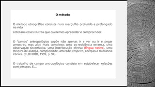 BANCO
WOODGROVE
O método
O método etnográfico consiste num mergulho profundo e prolongado
na vida
cotidiana esses Outros que queremos apreender e compreender.
O “campo” antropológico supõe não apenas ir e ver ou ir e pegar
amostras, mas algo mais complexo: uma co-residência extensa, uma
observação sistemática, uma interlocução efetiva (língua nativa), uma
mistura de aliança, cumplicidade, amizade, respeito, coerção e tolerância
irônica. (CLIFFORD, 1999, p. 94)
O trabalho de campo antropológico consiste em estabelecer relações
com pessoas. E....
 
