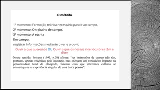 BANCO
WOODGROVE
O método
1º momento: Formação teórica necessária para ir ao campo.
2º momento: O trabalho de campo.
3º momento: A escrita
Em campo:
registrar informações mediante o ver e o ouvir,
Ouvir o que queremos OU Ouvir o que os nossos interlocutores têm a
dizer
Nesse sentido, Peirano (1995, p.08) afirma: “As impressões de campo não são,
portanto, apenas recebidas pelo intelecto, mas exercem um verdadeiro impacto na
personalidade total do etnógrafo, fazendo com que diferentes culturas se
comuniquem na experiência singular de uma única pessoa”.
 