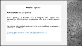 BANCO
WOODGROVE
A teoria e a prática
Podemos todos ser etnógrafos?
Peirano (2008, p. 3) defende é que a etnografia não é apenas uma
metodologia ou uma prática de pesquisa, “mas a própria teoria vivida
[...].
A teoria e a prática são inseparáveis: o fazer etnográfico é perpassado o
tempo todo pela teoria.
Quais relações possíveis com o estágio supervisionado?
 