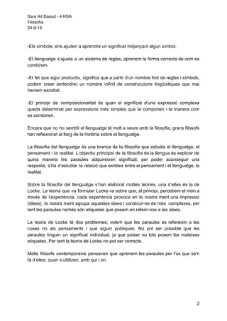 Sara Ait Daoud - 4 HSA
Filosofía
24-9-19
-Els símbols; ens ajuden a aprendre un significat mitjançant algun símbol.
-El llenguatge s’ajusta a un sistema de regles, aprenem la forma correcta de com es
combinen.
-El fet que sigui productiu, significa que a partir d’un nombre finit de regles i símbols,
podem crear (entendre) un nombre infinit de construccions lingüístiques que mai
havíem escoltat.
-El principi de composicionalitat és quan el significat d’una expressió complexa
queda determinat per expressions més simples que la componen i la manera com
es combinen.
Encara que no ho sembli el llenguatge té molt a veure amb la filosofia, grans filòsofs
han reflexionat al llarg de la història sobre el llenguatge.
La filosofia del llenguatge és una branca de la filosofia que estudia el llenguatge, el
pensament i la realitat. L’objectiu principal de la filosofia de la llengua és explicar de
quina manera les paraules adquireixen significat, per poder aconseguir una
resposta, s’ha d’estudiar la relació que existeix entre el pensament i el llenguatge, la
realitat.
Sobre la filosofia del llenguatge s’han elaborat moltes teories, una d’elles és la de
Locke. La teoria que va formular Locke va sobre que, al principi, percebem el món a
través de l’experiència, cada experiència provoca en la nostra ment una impressió
(idees), la nostra ment agrupa aquestes idees i construir-ne de més complexes, per
tant les paraules només són etiquetes que posem en referir-nos a les idees.
La teoria de Locke té dos problemes; volem que les paraules es refereixin a les
coses no als pensaments i que siguin públiques. No pot ser possible que les
paraules tinguin un significat individual, ja que potser no tots posem les mateixes
etiquetes. Per tant la teoria de Locke no pot ser correcte.
Molts filòsofs contemporanis pensaven que aprenem les paraules per l’ús que se'n
fa d’elles, quan s’utilitzen, amb qui i on.
2
 