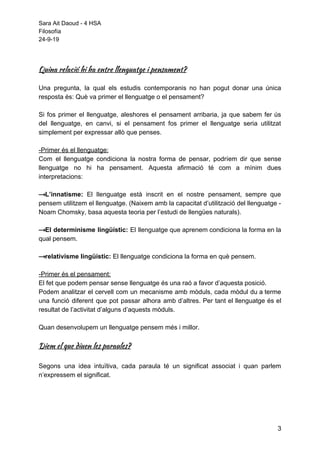 Sara Ait Daoud - 4 HSA
Filosofía
24-9-19
 
 
Quina relació hi ha entre llenguatge i pensament? 
Una pregunta, la qual els estudis contemporanis no han pogut donar una única
resposta és: Què va primer el llenguatge o el pensament?
Si fos primer el llenguatge, aleshores el pensament arribaria, ja que sabem fer ús
del llenguatge, en canvi, si el pensament fos primer el llenguatge seria utilitzat
simplement per expressar allò que penses.
-Primer és el llenguatge:
Com el llenguatge condiciona la nostra forma de pensar, podríem dir que sense
llenguatge no hi ha pensament. Aquesta afirmació té com a mínim dues
interpretacions:
⟶L’innatisme: El llenguatge està inscrit en el nostre pensament, sempre que
pensem utilitzem el llenguatge. (Naixem amb la capacitat d’utilització del llenguatge -
Noam Chomsky, basa aquesta teoria per l’estudi de llengües naturals).
⟶El determinisme lingüístic: El llenguatge que aprenem condiciona la forma en la
qual pensem.
⟶relativisme lingüístic: ​El llenguatge condiciona la forma en què pensem.
-Primer és el pensament:
El fet que podem pensar sense llenguatge és una raó a favor d’aquesta posició.  
Podem analitzar el cervell com un mecanisme amb mòduls, cada mòdul du a terme
una funció diferent que pot passar alhora amb d’altres. Per tant el llenguatge és el
resultat de l’activitat d’alguns d’aquests mòduls.
Quan desenvolupem un llenguatge pensem més i millor.
Diem el que diuen les paraules? 
 
Segons una idea intuïtiva, cada paraula té un significat associat i quan parlem
n’expressem el significat.
3
 