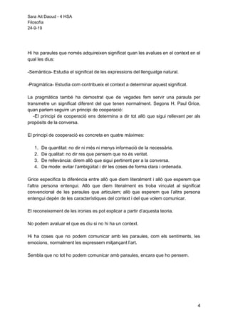 Sara Ait Daoud - 4 HSA
Filosofía
24-9-19
Hi ha paraules que només adquireixen significat quan les avalues en el context en el
qual les dius:
-Semàntica- Estudia el significat de les expressions del llenguatge natural.
-Pragmàtica- Estudia com contribueix el context a determinar aquest significat.
La pragmàtica també ha demostrat que de vegades fem servir una paraula per
transmetre un significat diferent del que tenen normalment. Segons H. Paul Grice,
quan parlem seguim un principi de cooperació:
-El principi de cooperació ens determina a dir tot allò que sigui rellevant per als
propòsits de la conversa.
El principi de cooperació es concreta en quatre màximes:
1. De quantitat: no dir ni més ni menys informació de la necessària.
2. De qualitat: no dir res que pensem que no és veritat.
3. De rellevància: direm allò que sigui pertinent per a la conversa.
4. De mode: evitar l’ambigüitat i dir les coses de forma clara i ordenada.
Grice especifica la diferència entre allò que diem literalment i allò que esperem que
l’altra persona entengui. Allò que diem literalment es troba vinculat al significat
convencional de les paraules que articulem; allò que esperem que l’altra persona
entengui depèn de les característiques del context i del que volem comunicar.
El reconeixement de les ironies es pot explicar a partir d’aquesta teoria.
No podem avaluar el que es diu si no hi ha un context.
Hi ha coses que no podem comunicar amb les paraules, com els sentiments, les
emocions, normalment les expressem mitjançant l’art.
Sembla que no tot ho podem comunicar amb paraules, encara que ho pensem.
4
 
