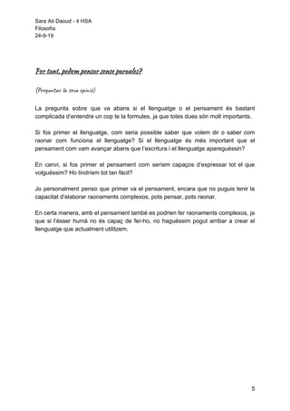 Sara Ait Daoud - 4 HSA
Filosofía
24-9-19
 
 
Per tant, podem pensar sense paraules? 
 
(Preguntar la seva opinió) 
 
La pregunta sobre que va abans si el llenguatge o el pensament és bastant
complicada d’entendre un cop te la formules, ja que totes dues són molt importants.
Si fos primer el llenguatge, com seria possible saber que volem dir o saber com
raonar com funciona el llenguatge? Si el llenguatge és més important que el
pensament com vam avançar abans que l’escritura i el llenguatge apareguéssin?
En canvi, si fos primer el pensament com seríem capaços d’expressar tot el que
volguéssim? Ho tindríem tot tan fàcil?
Jo personalment penso que primer va el pensament, encara que no puguis tenir la
capacitat d’elaborar raonaments complexos, pots pensar, pots raonar.
En certa manera, amb el pensament també es podrien fer raonaments complexos, ja
que si l’ésser humà no és capaç de fer-ho, no haguéssim pogut arribar a crear el
llenguatge que actualment utilitzem.
 
 
5
 
