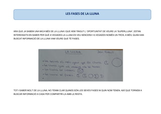 ARA QUE JA SABEM UNA MICA MÉS DE LA LLUNA I QUE HEM TINGUT L’ OPORTUNITAT DE VEURE LA “SUPERLLUNA”, ESTAN
INTERESSATS EN SABER PER QUÈ A VEGADES LA LLUNA ES VEU SENCERA I A VEGADES NOMÉS UN TROS, A MÉS, QUAN HAN
BUSCAT INFORMACIÓ DE LA LLUNA VAM VEURE QUE TÉ FASES.
TOT I SABER MOLT DE LA LLUNA, NO TENIM CLAR QUINES SÓN LES SEVES FASES NI QUIN NOM TENEN, AIXÍ QUE TORNEM A
BUSCAR INFORMACIÓ A CASA PER COMPARTIR-LA AMB LA RESTA.
LES FASES DE LA LLUNA
 