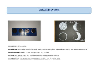 HI HA 4 FASES DE LA LLUNA:
LLUNA NOVA: LA LLUNA NO ES POT VEURE A “SIMPLE VISTA” PERQUÈ NO LI ARRIBA LA LLUM DEL SOL. ES VEU MÉS FOSCA.
QUART CREIXENT: NOMÉS ES VEU UN TROS DRET DE LA LLUNA.
LLUNA PLENA: ES VEU LA LLUNA SENCERA BRILLANT, AMB FORMA DE CERCLE.
QUART MINVANT: NOMÉS ES VEU UN TROS DE LLUNA BRILLANT, TÉ FORMA DE C.
LES FASES DE LA LLUNA
 