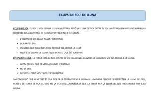 ECLIPSI DE SOL: EL SOL LI VOL DONAR LLUM A LA TERRA, PERÒ LA LLUNA ES FICA ENTRE EL SOL I LA TERRA (EN MIG) I NO ARRIBA LA
LLUM DEL SOL A LA TERRA, HI HA UNA PART QUE NO S’ IL·LUMINA .
- L’ECLIPSI DE SOL QUAN PASSA? (CRISTINA)
 DURANT EL DIA.
 I SEMBLA QUE SIGUI MÉS FOSC PERQUÈ NO ARRIBA LA LLUM.
- I QUÈ ÉS L’ECLIPSI DE LLUNA? QUE PENSEU QUE ÉS? (CRISTINA)
ECLIPSI DE LLUNA: LA TERRA ESTÀ AL MIG (ENTRE EL SOL I LA LLUNA), LLAVORS LA LLUM DEL SOL NO ARRIBA A LA LLUNA.
- I COM CREIEU QUÈ ES VEU LA LLUNA? (CRISTINA)
 NO ES VEU.
 SI ES VEU, PERÒ MOLT POC, ES VEU FOSCA.
LA CONCLUSIÓ QUÈ HEM TRET ÉS QUE DES DE LA TERRA VEIEM LA LLUNA IL·LUMINADA PERQUÈ ES REFLECTEIX LA LLUM DEL SOL,
PERÒ SI LA TERRA ES FICA AL MIG NO LA VEIEM IL·LUMINADA, JA QUE LA TERRA REP LA LLUM DEL SOL I NO ARRIBA FINS A LA
LLUNA.
ECLIPSI DE SOL I DE LLUNA
 