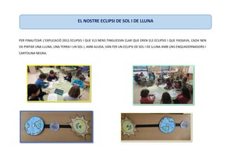 PER FINALITZAR L’EXPLICACIÓ DELS ECLIPSIS I QUE ELS NENS TINGUESSIN CLAR QUE EREN ELS ECLIPSIS I QUE PASSAVA, CADA NEN
VA PINTAR UNA LLUNA, UNA TERRA I UN SOL I, AMB AJUDA, VAN FER UN ECLIPSI DE SOL I DE LLUNA AMB UNS ENQUADERNADORS I
CARTOLINA NEGRA.
EL NOSTRE ECLIPSI DE SOL I DE LLUNA
 