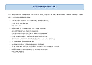 ESTAN MOLT ENGRESCATS APRENENT COSES DE LA LLUNA, PERÒ VOLEN SABER MOLTES MÉS I PORTEN DIFERENTS LLIBRES I
CONTES ON TAMBÉ PARLEN DE L’ESPAI.
- ALGÚ SAP QUÈ ÉS L’ESPAI O SAP QUÈ HI POT HAVER? (CRISTINA)
 ÉS ON ESTAN ELS PLANETES.
 I LES ESTRELLES.
- I QUÈ SÓN AQUESTS FORATS QUE TÉ LA LLUNA? (CRISTINA)
 SÓN CRÀTERS, HO VAIG VEURE EN UN LLIBRE.
- I AQUEST GOS QUE SURT AQUÍ, ALGÚ SAP QUI ÉS? (CRISTINA)
 ÉS UN GOS ASTRONAUTA, PERÒ NO M’ENRECORDO DEL NOM.
- ES DIU LAIKA I VA SER UNA GOSSETA QUÈ VA ANAR A LA LLUNA (CRISTINA)
 VA ANAR ABANS QUE EL ARMSTRONG?
- SI, ABANS VAN FER LA PROBA AMB LA LAIKA (CRISTINA)
 JO UN DIA, A CASA DELS AVIS, VAIG VEURE UN ESTEL FUGAÇ I VA CAURE AL JARDÍ.
- I QUÈ S’HA DE FER QUAN PASSA UN ESTEL FUGAÇ? (CRISTINA)
 DEMANAR UN DESIG.
CONVERSA: QUÈ ÉS L’ESPAI?
 