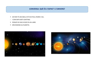  SATURN TÉ UNS ANELLS FETS DE POLS, PEDRES I GEL.
- I COM SAPS AIXÒ? (CRISTINA)
 PERQUÈ HO VAIG VEURE EN UN LLIBRE.
 SÓN RODONS ELS PLANETES.
CONVERSA: QUÈ ÉS L’ESPAI? I L’UNIVERS?
 