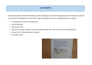 CONTINUEN BUSCANT I PORTANT INFORMACIÓ, JA QUÈ TENEN MOLTA CURIOSITAT PER SABER COSES DELS PLANETES. EN AQUEST
CAS, HAN PORTAT INFORMACIÓ DE PLUTÓ, QUE TÉ UNES CARACTERÍSTIQUES QUE EL DIFERENCIEN MOLT DE LA RESTA.
 HE TROBAT QUE PLUTÓ ÉS UN PLANETA NAN.
 QUÈ VOL DIR NAN?
 QUÈ ÉS MOLT PETIT.
 ALLÀ NO ES POT VIURE, NOMÉS SI PORTES UNA MÀSCARA AMB AIRE, COM LA QUE PORTEN ELS ASTRONAUTES.
 ÉS MOLT PETIT, PERÒ MÉS GRAN QUE ESPANYA.
 I QUE SANT CUGAT!
ELS PLANETES
 