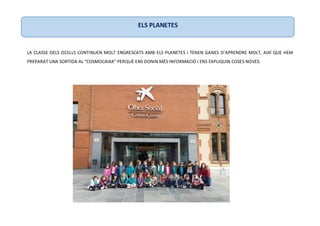 LA CLASSE DELS OCELLS CONTINUEN MOLT ENGRESCATS AMB ELS PLANETES I TENEN GANES D’APRENDRE MOLT, AIXÍ QUE HEM
PREPARAT UNA SORTIDA AL “COSMOCAIXA” PERQUÈ ENS DONIN MÉS INFORMACIÓ I ENS EXPLIQUIN COSES NOVES.
ELS PLANETES
 