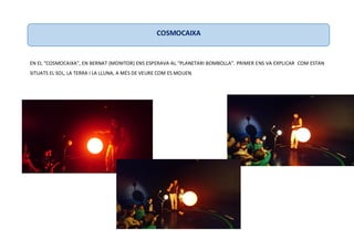 EN EL “COSMOCAIXA”, EN BERNAT (MONITOR) ENS ESPERAVA AL “PLANETARI BOMBOLLA”. PRIMER ENS VA EXPLICAR COM ESTAN
SITUATS EL SOL, LA TERRA I LA LLUNA, A MÉS DE VEURE COM ES MOUEN.
COSMOCAIXA
 
