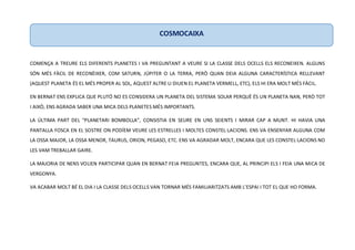 COMENÇA A TREURE ELS DIFERENTS PLANETES I VA PREGUNTANT A VEURE SI LA CLASSE DELS OCELLS ELS RECONEIXEN. ALGUNS
SÓN MÉS FÀCIL DE RECONÈIXER, COM SATURN, JÚPITER O LA TERRA, PERÒ QUAN DEIA ALGUNA CARACTERÍSTICA RELLEVANT
(AQUEST PLANETA ÉS EL MÉS PROPER AL SOL, AQUEST ALTRE LI DIUEN EL PLANETA VERMELL, ETC), ELS HI ERA MOLT MÉS FÀCIL.
EN BERNAT ENS EXPLICA QUE PLUTÓ NO ES CONSIDERA UN PLANETA DEL SISTEMA SOLAR PERQUÈ ÉS UN PLANETA NAN, PERÒ TOT
I AIXÒ, ENS AGRADA SABER UNA MICA DELS PLANETES MÉS IMPORTANTS.
LA ÚLTIMA PART DEL “PLANETARI BOMBOLLA”, CONSISTIA EN SEURE EN UNS SEIENTS I MIRAR CAP A MUNT. HI HAVIA UNA
PANTALLA FOSCA EN EL SOSTRE ON PODÍEM VEURE LES ESTRELLES I MOLTES CONSTEL·LACIONS. ENS VA ENSENYAR ALGUNA COM
LA OSSA MAJOR, LA OSSA MENOR, TAURUS, ORION, PEGASO, ETC. ENS VA AGRADAR MOLT, ENCARA QUE LES CONSTEL·LACIONS NO
LES VAM TREBALLAR GAIRE.
LA MAJORIA DE NENS VOLIEN PARTICIPAR QUAN EN BERNAT FEIA PREGUNTES, ENCARA QUE, AL PRINCIPI ELS I FEIA UNA MICA DE
VERGONYA.
VA ACABAR MOLT BÉ EL DIA I LA CLASSE DELS OCELLS VAN TORNAR MÉS FAMILIARITZATS AMB L’ESPAI I TOT EL QUE HO FORMA.
COSMOCAIXA
 