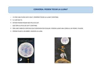- I SI FEM UNA FILERA CAP A DALT, PODRÍEM TOCAR LA LLUNA? (CRISTINA)
 SI, CLAR QUE SI.
 POTSER PODEM POSAR-NOS PEUS DE GAT.
- QUÈ SÓN ELS PEUS DE GAT? (CRISTINA)
 SÓN UNES SABATES ESPECIALS QUE SERVEIXEN PER ESCALAR. PODEM LLIGAR UNA CORDA A UN TRONC I PUGEM.
 PODEM PUJAR A UN ARBRE I AGAFAR LA LLUNA.
CONVERSA: PODEM TOCAR LA LLUNA?
 