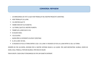 - US ENRECORDEU DE TOT EL QUE HEM TREBALLAT DEL NOSTRE PROJECTE? (CRISTINA)
 HEM TREBALLAT LA LLUNA.
 I EL CRÀTERS QUE TÉ.
 TAMBÉ HEM VIST ELS PLANETES.
 I LA TERRA, QUE ÉS EL NOSTRE PLANETA.
 TAMBÉ LAS LLUNES QUE HI HA.
 ES DIUEN FASES.
 I ELS ECLIPSIS.
- QUINS SÓN ELS DIFERENTS ECLIPSIS? (CRISTINA)
 SI, DE LLUNA I DE SOL.
 A VEGADES ES FICA LA TERRA ENTRE EL SOL I LA LLUNA I A VEGADES ES FICA LA LLUNA ENTRE EL SOL I LA TERRA.
DESPRÉS DE FER UN REPÀS, DECIDIM FER EL NOSTRE SISTEMA SOLAR A LA CLASSE. PER AIXÒ NECESSITEM: GLOBUS, PAPER DE
DIARI, COLA, PINZELLS, PINTURA BLANCA, PINTURA DE COLOR.
FEM 8 GRUPS I CADA GRUP S’ENCARREGA DE FER UN PLANETA DIFERENT.
CONVERSA: REPASEM
 