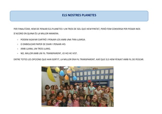 PER FINALITZAR, HEM DE PENJAR ELS PLANETES I UN TROS DE SOL QUE HEM PINTAT, PERÒ FEM CONVERSA PER POSAR-NOS
D’ACORD EN QUINA ÉS LA MILLOR MANERA.
- PODEM AGAFAR CARTRÓ I PENJAR-LOS AMB UNA TIRA LLARGA.
- O EMBOLICAR PAPER DE DIARI I PENJAR-HO.
- AMB LLANA, UN TROS LLARG.
- NO, MILLOR AMB UN FIL TRANSPARENT, JO HO HE VIST.
ENTRE TOTES LES OPCIONS QUE HAN SORTIT, LA MILLOR ERA FIL TRANSPARENT, AIXÍ QUE ELS HEM PENJAT AMB FIL DE PESCAR.
ELS NOSTRES PLANETES
 