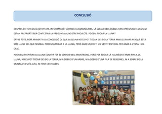 DESPRÉS DE TOTES LES ACTIVITATS, INFORMACIÓ I SORTIDA AL COSMOCAIXA, LA CLASSE DELS OCELLS HAN APRÈS MOLTES COSES I
ESTAN PREPARATS PER CONTESTAR LA PREGUNTA AL NOSTRE PROJECTE: PODEM TOCAR LA LLUNA?
ENTRE TOTS, HEM ARRIBAT A LA CONCLUSIÓ DE QUE LA LLUNA NO ES POT TOCAR DES DE LA TERRA AMB LES MANS PERQUÈ ESTÀ
MÉS LLUNY DEL QUE SEMBLA. PODEM ARRIBAR A LA LLUNA, PERÒ AMB UN COET, UN VESTIT ESPECIAL PER ANAR A L’ESPAI I UN
CASC.
PODRÍEM TREPITJAR LA LLUNA COM VA FER EL SENYOR NEIL ARMSTRONG, PERÒ PER TOCAR-LA HAURÍEM D’ANAR FINS A LA
LLUNA, NO ES POT TOCAR DES DE LA TERRA, NI A SOBRE D’UN ARBRE, NI A SOBRE D’UNA FILA DE PERSONES, NI A SOBRE DE LA
MUNTANYA MÉS ALTA, NI FENT CASTELLERS.
CONCLUSIÓ
 