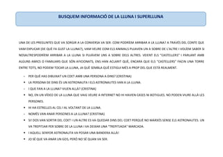 UNA DE LES PREGUNTES QUE VA SORGIR A LA CONVERSA VA SER: COM PODRÍEM ARRIBAR A LA LLUNA? A TRAVÉS DEL CONTE QUE
VAM EXPLICAR (DE QUÈ FA GUST LA LLUNA?), VAM VEURE COM ELS ANIMALS PUJAVEN UN A SOBRE DE L’ALTRE I VOLÍEM SABER SI
NOSALTRESPODRÍEM ARRIBAR A LA LLUNA SI PUJÀVEM UNS A SOBRE DELS ALTRES. VEIENT ELS “CASTELLERS” I PARLANT AMB
ALGUNS AMICS O FAMILIARS QUE SÓN AFICIONATS, ENS HAN ACLARIT QUÈ, ENCARA QUE ELS “CASTELLERS” FACIN UNA TORRE
ENTRE TOTS, NO PODEM TOCAR LA LLUNA, JA QUÈ SEMBLA QUÈ ESTIGUI MÉS A PROP DEL QUE ESTÀ REALMENT.
- PER QUÈ HAS DIBUIXAT UN COET AMB UNA PERSONA A DINS? (CRISTINA)
 LA PERSONA DE DINS ÉS UN ASTRONAUTA I ELS ASTRONAUTES VAN A LA LLUNA.
- I QUE FAN A LA LLUNA? VIUEN ALLÀ? (CRISTINA)
 NO, EN UN VÍDEO DE LA LLUNA QUE VAIG VEURE A INTERNET NO HI HAVIEN CASES NI BOTIGUES. NO PODEN VIURE ALLÀ LES
PERSONES.
 HI HA ESTRELLES AL CEL I AL VOLTANT DE LA LLUNA.
- NOMÉS VAN ANAR PERSONES A LA LLUNA? (CRISTINA)
 SI! DOS VAN SORTIR DEL COET I UN ALTRE ES VA QUEDAR DINS DEL COET PERQUÈ NO MARXÉS SENSE ELS ASTRONAUTES. UN
VA TREPITJAR PER SOBRE DE LA LLUNA I VA DEIXAR UNA “TREPITJADA” MARCADA.
 I AQUELL SENYOR ASTRONAUTA VA POSAR UNA BANDERA ALLÀ!
 JO SÉ QUE VA ANAR UN GOS, PERÒ NO SÉ QUAN VA SER.
BUSQUEM INFORMACIÓ DE LA LLUNA I SUPERLLUNA
 
