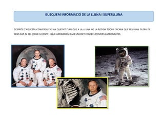 DESPRÉS D’AQUESTA CONVERSA ENS HA QUEDAT CLAR QUE A LA LLUNA NO LA PODEM TOCAR ENCARA QUE FEM UNA FILERA DE
NENS CAP AL CEL (COM EL CONTE) I QUE ARRIBARÍEM AMB UN COET COM ELS PRIMERS ASTRONAUTES.
BUSQUEM INFORMACIÓ DE LA LLUNA I SUPERLLUNA
 