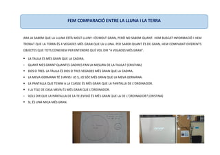ARA JA SABEM QUE LA LLUNA ESTÀ MOLT LLUNY I ÉS MOLT GRAN, PERÒ NO SABEM QUANT. HEM BUSCAT INFORMACIÓ I HEM
TROBAT QUE LA TERRA ÉS 4 VEGADES MÉS GRAN QUE LA LLUNA. PER SABER QUANT ÉS DE GRAN, HEM COMPARAT DIFERENTS
OBJECTES QUE TOTS CONEIXEM PER ENTENDRE QUÈ VOL DIR “4 VEGADES MÉS GRAN”.
 LA TAULA ÉS MÉS GRAN QUE LA CADIRA.
- QUANT MÉS GRAN? QUANTES CADIRES FAN LA MESURA DE LA TAULA? (CRISTINA)
 DOS O TRES. LA TAULA ÉS DOS O TRES VEGADES MÉS GRAN QUE LA CADIRA.
 LA MEVA GERMANA TÉ 3 ANYS I JO 5, JO SÓC MÉS GRAN QUE LA MEVA GERMANA.
 LA PANTALLA QUE TENIM A LA CLASSE ÉS MÉS GRAN QUE LA PANTALLA DE L’ORDINADOR.
 I LA TELE DE CASA MEVA ÉS MÉS GRAN QUE L’ORDINADOR.
- VOLS DIR QUE LA PANTALLA DE LA TELEVISIÓ ÉS MÉS GRAN QUE LA DE L’ORDINADOR? (CRISTINA)
 SI, ÉS UNA MICA MÉS GRAN.
FEM COMPARACIÓ ENTRE LA LLUNA I LA TERRA
 