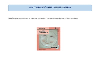 TAMBÉ HEM EXPLICAT EL CONTE DE “LA LLUNA I ELS MIRALLS” I HEM APRÈS QUE LA LLUNA ES VEU A TOT ARREU.
FEM COMPARACIÓ ENTRE LA LLUNA I LA TERRA
 