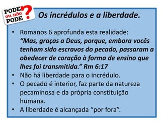 Os incrédulos e a liberdade.
• Romanos 6 aprofunda esta realidade:
“Mas, graças a Deus, porque, embora vocês
tenham sido escravos do pecado, passaram a
obedecer de coração à forma de ensino que
lhes foi transmitida.” Rm 6:17
• Não há liberdade para o incrédulo.
• O pecado é interior, faz parte da natureza
pecaminosa e da própria constituição
humana.
• A liberdade é alcançada “por fora”.
 