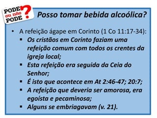 Posso tomar bebida alcoólica?
• A refeição ágape em Corinto (1 Co 11:17-34):
 Os cristãos em Corinto faziam uma
refeição comum com todos os crentes da
igreja local;
 Esta refeição era seguida da Ceia do
Senhor;
 É isto que acontece em At 2:46-47; 20:7;
 A refeição que deveria ser amorosa, era
egoísta e pecaminosa;
 Alguns se embriagavam (v. 21).
 