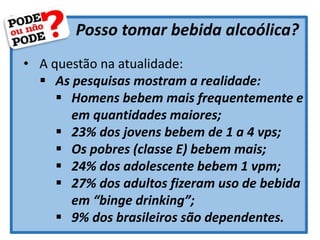 Posso tomar bebida alcoólica?
• A questão na atualidade:
 As pesquisas mostram a realidade:
 Homens bebem mais frequentemente e
em quantidades maiores;
 23% dos jovens bebem de 1 a 4 vps;
 Os pobres (classe E) bebem mais;
 24% dos adolescente bebem 1 vpm;
 27% dos adultos fizeram uso de bebida
em “binge drinking”;
 9% dos brasileiros são dependentes.
 