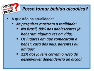 Posso tomar bebida alcoólica?
• A questão na atualidade:
 As pesquisas mostram a realidade:
 No Brasil, 80% dos adolescentes já
beberam alguma vez na vida;
 Os lugares em que começaram a
beber: casa dos pais, parentes ou
amigos;
 22% dos jovens correm o risco de
desenvolver dependência ao álcool.
 