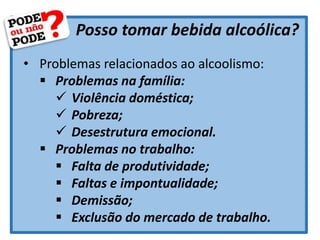 Posso tomar bebida alcoólica?
• Problemas relacionados ao alcoolismo:
 Problemas na família:
 Violência doméstica;
 Pobreza;
 Desestrutura emocional.
 Problemas no trabalho:
 Falta de produtividade;
 Faltas e impontualidade;
 Demissão;
 Exclusão do mercado de trabalho.
 