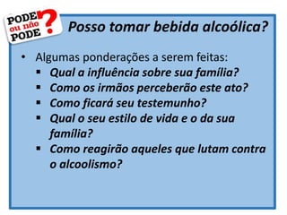 Posso tomar bebida alcoólica?
• Algumas ponderações a serem feitas:
 Qual a influência sobre sua família?
 Como os irmãos perceberão este ato?
 Como ficará seu testemunho?
 Qual o seu estilo de vida e o da sua
família?
 Como reagirão aqueles que lutam contra
o alcoolismo?
 