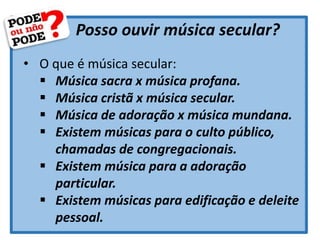 Posso ouvir música secular?
• O que é música secular:
 Música sacra x música profana.
 Música cristã x música secular.
 Música de adoração x música mundana.
 Existem músicas para o culto público,
chamadas de congregacionais.
 Existem música para a adoração
particular.
 Existem músicas para edificação e deleite
pessoal.
 