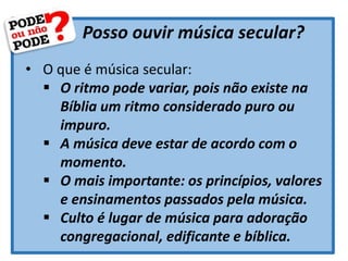 Posso ouvir música secular?
• O que é música secular:
 O ritmo pode variar, pois não existe na
Bíblia um ritmo considerado puro ou
impuro.
 A música deve estar de acordo com o
momento.
 O mais importante: os princípios, valores
e ensinamentos passados pela música.
 Culto é lugar de música para adoração
congregacional, edificante e bíblica.
 
