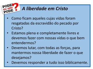 A liberdade em Cristo
• Como ficam aqueles cujas vidas foram
resgatadas da escravidão do pecado por
Cristo?
• Estamos plena e completamente livres e
devemos fazer com nossas vidas o que bem
entendermos?
• Devemos lutar, com todas as forças, para
mantermos nossa liberdade de fazer o que
desejamos?
• Devemos responder a tudo isso biblicamente.
 