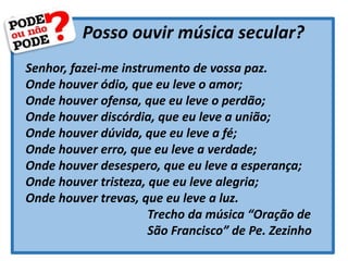 Posso ouvir música secular?
Senhor, fazei-me instrumento de vossa paz.
Onde houver ódio, que eu leve o amor;
Onde houver ofensa, que eu leve o perdão;
Onde houver discórdia, que eu leve a união;
Onde houver dúvida, que eu leve a fé;
Onde houver erro, que eu leve a verdade;
Onde houver desespero, que eu leve a esperança;
Onde houver tristeza, que eu leve alegria;
Onde houver trevas, que eu leve a luz.
Trecho da música “Oração de
São Francisco” de Pe. Zezinho
 