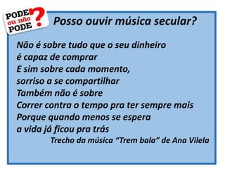 Posso ouvir música secular?
Não é sobre tudo que o seu dinheiro
é capaz de comprar
E sim sobre cada momento,
sorriso a se compartilhar
Também não é sobre
Correr contra o tempo pra ter sempre mais
Porque quando menos se espera
a vida já ficou pra trás
Trecho da música “Trem bala” de Ana Vilela
 