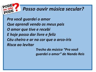 Posso ouvir música secular?
Pra você guardei o amor
Que aprendi vendo os meus pais
O amor que tive e recebi
E hoje posso dar livre e feliz
Céu cheiro e ar na cor que o arco-íris
Risca ao levitar
Trecho da música “Pra você
guardei o amor” de Nando Reis
 