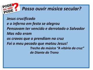 Posso ouvir música secular?
Jesus crucificado
e o inferno em festa se alegrou
Pensavam ter vencido e derrotado o Salvador
Mas não eram
os cravos que o prendiam na cruz
Foi o meu pecado que matou Jesus!
Trecho da música “A vitória da cruz”
de Diante do Trono
 