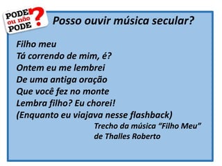 Posso ouvir música secular?
Filho meu
Tá correndo de mim, é?
Ontem eu me lembrei
De uma antiga oração
Que você fez no monte
Lembra filho? Eu chorei!
(Enquanto eu viajava nesse flashback)
Trecho da música “Filho Meu”
de Thalles Roberto
 